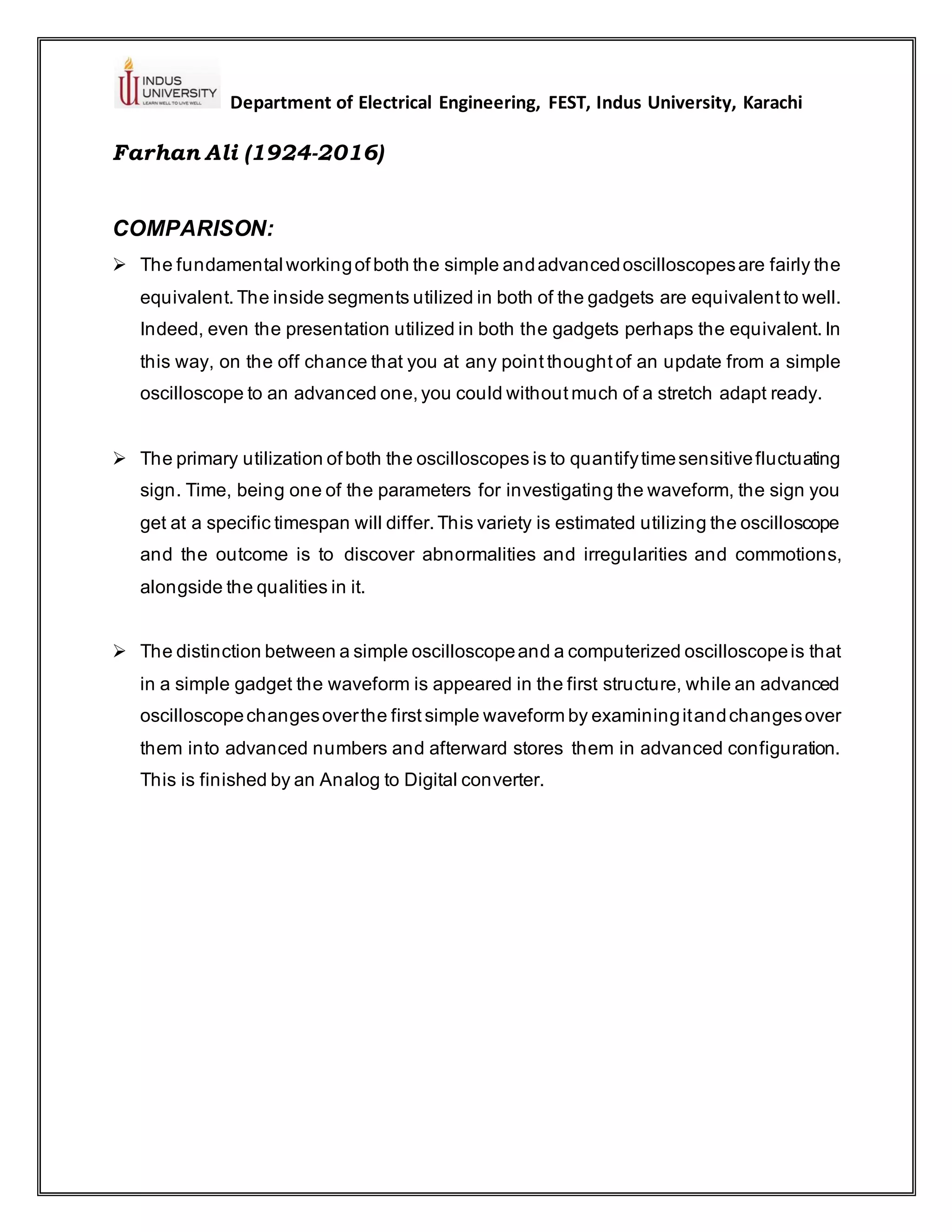 Department of Electrical Engineering, FEST, Indus University, Karachi
Farhan Ali (1924-2016)
COMPARISON:
➢ The fundamental workingof both the simple andadvancedoscilloscopesare fairly the
equivalent. The inside segments utilized in both of the gadgets are equivalent to well.
Indeed, even the presentation utilized in both the gadgets perhaps the equivalent. In
this way, on the off chance that you at any point thought of an update from a simple
oscilloscope to an advanced one, you could without much of a stretch adapt ready.
➢ The primary utilization of both the oscilloscopes is to quantifytimesensitivefluctuating
sign. Time, being one of the parameters for investigating the waveform, the sign you
get at a specific timespan will differ. This variety is estimated utilizing the oscilloscope
and the outcome is to discover abnormalities and irregularities and commotions,
alongside the qualities in it.
➢ The distinction between a simple oscilloscopeand a computerized oscilloscopeis that
in a simple gadget the waveform is appeared in the first structure, while an advanced
oscilloscopechangesoverthe first simple waveform by examiningitandchangesover
them into advanced numbers and afterward stores them in advanced configuration.
This is finished by an Analog to Digital converter.
 