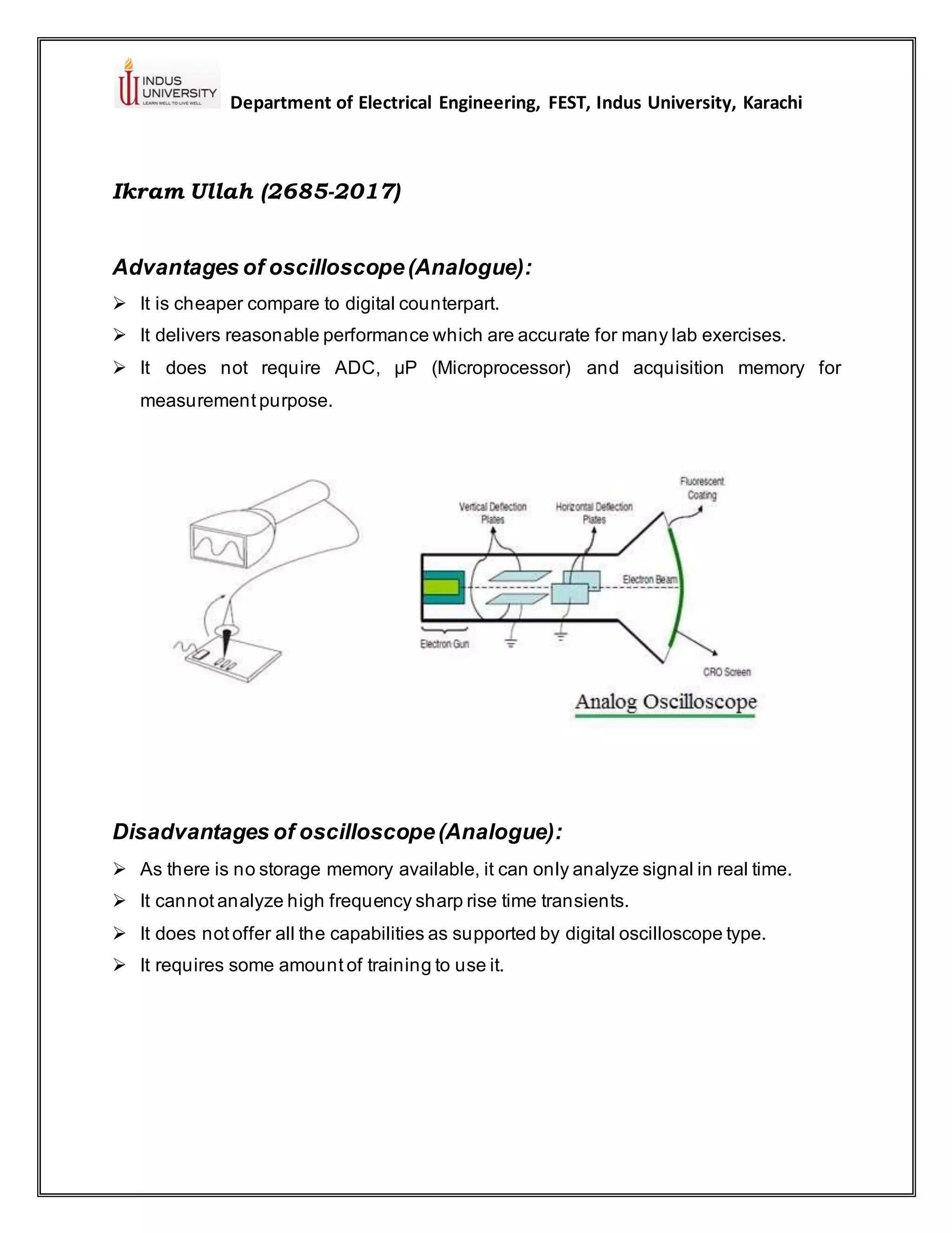 Department of Electrical Engineering, FEST, Indus University, Karachi
Ikram Ullah (2685-2017)
Advantages of oscilloscope(Analogue):
➢ It is cheaper compare to digital counterpart.
➢ It delivers reasonable performance which are accurate for many lab exercises.
➢ It does not require ADC, µP (Microprocessor) and acquisition memory for
measurement purpose.
Disadvantages of oscilloscope(Analogue):
➢ As there is no storage memory available, it can only analyze signal in real time.
➢ It cannot analyze high frequency sharp rise time transients.
➢ It does not offer all the capabilities as supported by digital oscilloscope type.
➢ It requires some amount of training to use it.
 