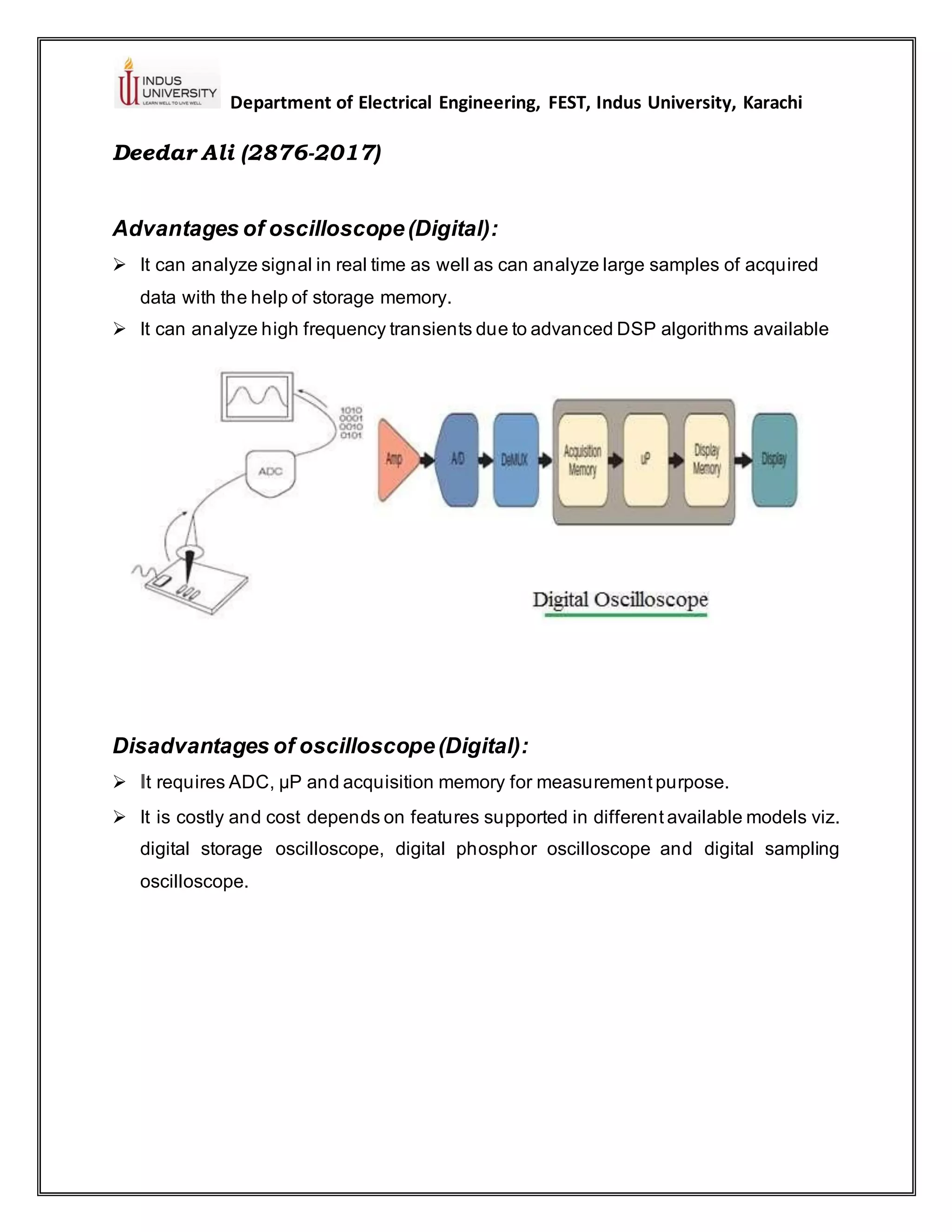 Department of Electrical Engineering, FEST, Indus University, Karachi
Deedar Ali (2876-2017)
Advantages of oscilloscope(Digital):
➢ It can analyze signal in real time as well as can analyze large samples of acquired
data with the help of storage memory.
➢ It can analyze high frequency transients due to advanced DSP algorithms available
Disadvantages of oscilloscope(Digital):
➢ It requires ADC, µP and acquisition memory for measurement purpose.
➢ It is costly and cost depends on features supported in different available models viz.
digital storage oscilloscope, digital phosphor oscilloscope and digital sampling
oscilloscope.
 