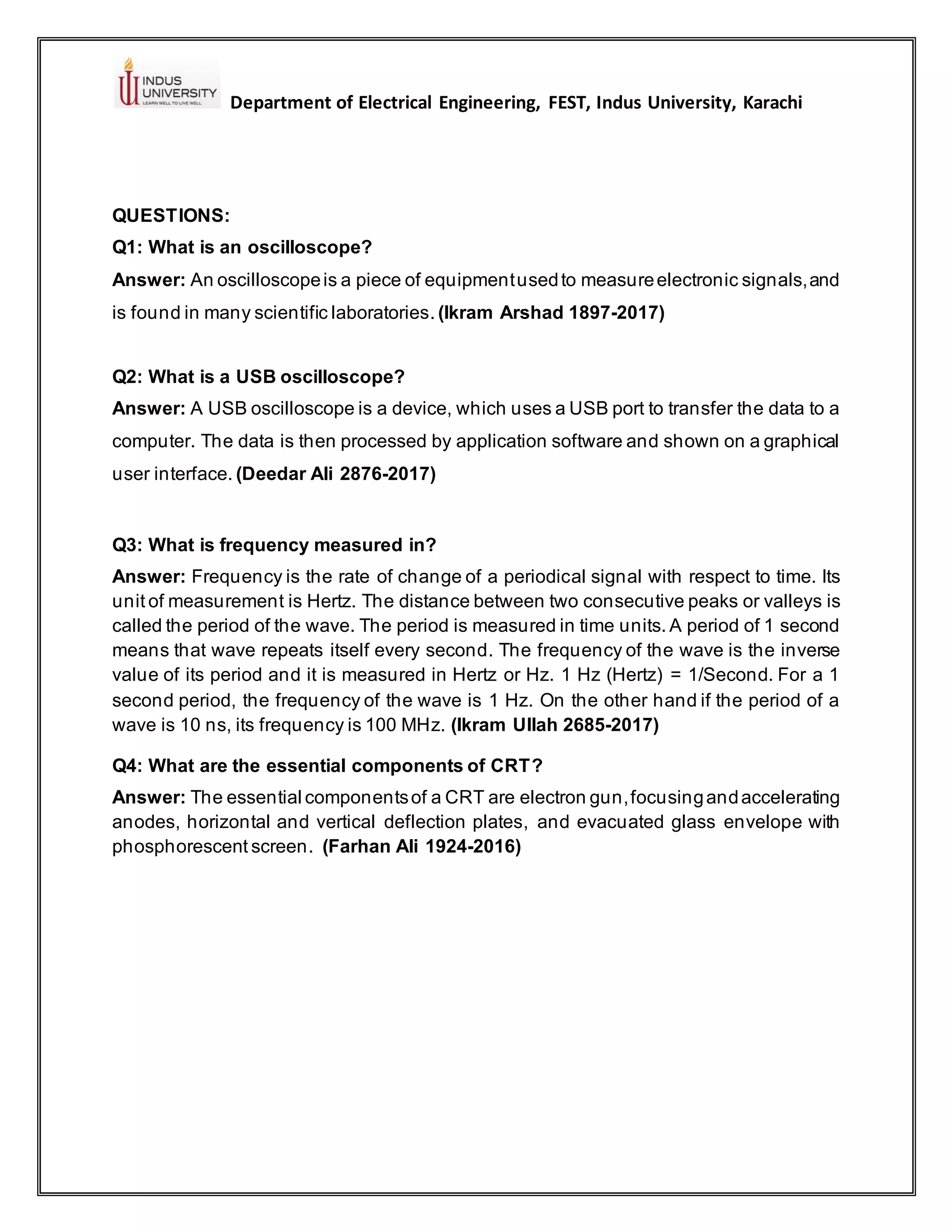 Department of Electrical Engineering, FEST, Indus University, Karachi
QUESTIONS:
Q1: What is an oscilloscope?
Answer: An oscilloscopeis a piece of equipmentusedto measureelectronic signals,and
is found in many scientific laboratories. (Ikram Arshad 1897-2017)
Q2: What is a USB oscilloscope?
Answer: A USB oscilloscope is a device, which uses a USB port to transfer the data to a
computer. The data is then processed by application software and shown on a graphical
user interface. (Deedar Ali 2876-2017)
Q3: What is frequency measured in?
Answer: Frequency is the rate of change of a periodical signal with respect to time. Its
unit of measurement is Hertz. The distance between two consecutive peaks or valleys is
called the period of the wave. The period is measured in time units. A period of 1 second
means that wave repeats itself every second. The frequency of the wave is the inverse
value of its period and it is measured in Hertz or Hz. 1 Hz (Hertz) = 1/Second. For a 1
second period, the frequency of the wave is 1 Hz. On the other hand if the period of a
wave is 10 ns, its frequency is 100 MHz. (Ikram Ullah 2685-2017)
Q4: What are the essential components of CRT?
Answer: The essential componentsof a CRT are electron gun,focusingandaccelerating
anodes, horizontal and vertical deflection plates, and evacuated glass envelope with
phosphorescent screen. (Farhan Ali 1924-2016)
 
