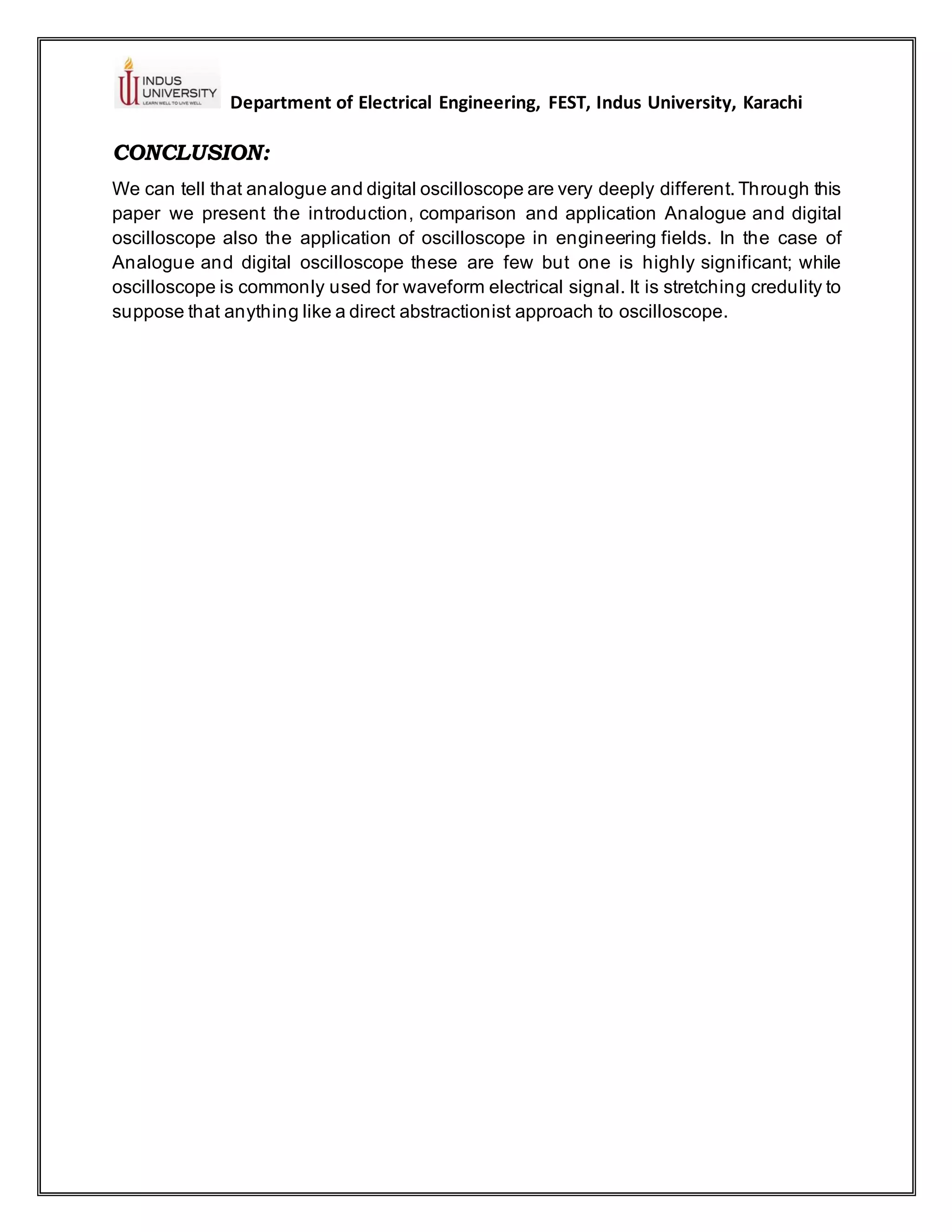 Department of Electrical Engineering, FEST, Indus University, Karachi
CONCLUSION:
We can tell that analogue and digital oscilloscope are very deeply different. Through this
paper we present the introduction, comparison and application Analogue and digital
oscilloscope also the application of oscilloscope in engineering fields. In the case of
Analogue and digital oscilloscope these are few but one is highly significant; while
oscilloscope is commonly used for waveform electrical signal. It is stretching credulity to
suppose that anything like a direct abstractionist approach to oscilloscope.
 