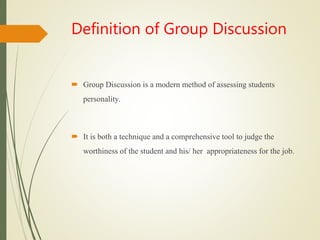 Definition of Group Discussion
 Group Discussion is a modern method of assessing students
personality.
 It is both a technique and a comprehensive tool to judge the
worthiness of the student and his/ her appropriateness for the job.
 