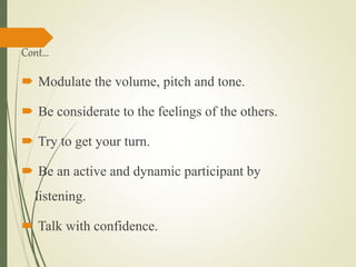 Cont…
 Modulate the volume, pitch and tone.
 Be considerate to the feelings of the others.
 Try to get your turn.
 Be an active and dynamic participant by
listening.
 Talk with confidence.
 