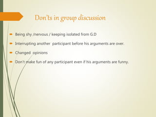 Don’ts in group discussion
 Being shy /nervous / keeping isolated from G.D
 Interrupting another participant before his arguments are over.
 Changed opinions
 Don’t make fun of any participant even if his arguments are funny.
 