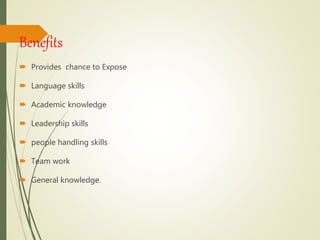 Benefits
 Provides chance to Expose
 Language skills
 Academic knowledge
 Leadership skills
 people handling skills
 Team work
 General knowledge.
 