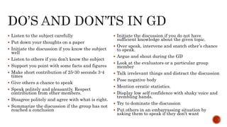  Listen to the subject carefully
 Put down your thoughts on a paper
 Initiate the discussion if you know the subject
well
 Listen to others if you don’t know the subject
 Support you point with some facts and figures
 Make short contribution of 25-30 seconds 3-4
times
 Give others a chance to speak
 Speak politely and pleasantly. Respect
contribution from other members.
 Disagree politely and agree with what is right.
 Summarize the discussion if the group has not
reached a conclusion
 Initiate the discussion if you do not have
sufficient knowledge about the given topic.
 Over speak, intervene and snatch other’s chance
to speak.
 Argue and shout during the GD
 Look at the evaluators or a particular group
member
 Talk irrelevant things and distract the discussion
 Pose negative body
 Mention erratic statistics.
 Display low self confidence with shaky voice and
trembling hands.
 Try to dominate the discussion
 Put others in an embarrassing situation by
asking them to speak if they don’t want
 