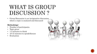 • Group Discussion is an invigorative discussion
where a topic is analyzed and discussed
Methodology:
• Number of participants.
• Topic given
• 1-2 minutes to think
• 10-15 minutes to speak/discuss
• Evaluation
 
