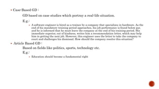  Case-Based GD :
GD based on case studies which portray a real-life situation.
E.g.:
 A software engineer is hired as a trainee by a company that specializes in hardware. As the
end of his mandatory training period approaches, his job performance is found below par,
and he is informed that he must leave the company at the end of his training period. His
immediate superior, out of kindness, writes him a recommendation letter, which may help
him in getting the next job. However, this engineer uses the letter to take the company to
court and challenges his dismissal. How should the company resolve this situation?
 Article Based GD :
Based on fields like politics, sports, technology etc.
E.g.:
 Education should become a fundamental right
 