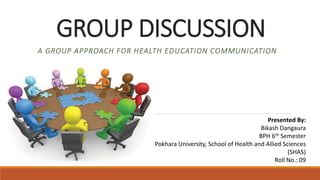 GROUP DISCUSSION
A GROUP APPROACH FOR HEALTH EDUCATION COMMUNICATION
Presented By:
Bikash Dangaura
BPH 6th Semester
Pokhara University, School of Health and Allied Sciences
(SHAS)
Roll No.: 09
 
