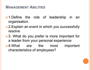 MANAGEMENT ABILITIES
 1.Define the role of leadership in an
organisation.
 2.Explain an event in which you successfully
resolve
 3. What do you prefer is more important for
a leader from your personal experience
 4.What are the most important
characteristics of employees?
 
