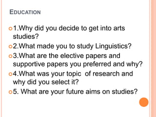 EDUCATION
1.Why did you decide to get into arts
studies?
2.What made you to study Linguistics?
3.What are the elective papers and
supportive papers you preferred and why?
4.What was your topic of research and
why did you select it?
5. What are your future aims on studies?
 