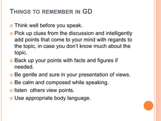 THINGS TO REMEMBER IN GD
 Think well before you speak.
 Pick up clues from the discussion and intelligently
add points that come to your mind with regards to
the topic, in case you don’t know much about the
topic.
 Back up your points with facts and figures if
needed.
 Be gentle and sure in your presentation of views.
 Be calm and composed while speaking.
 listen others view points.
 Use appropriate body language.
 