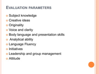 EVALUATION PARAMETERS
 Subject knowledge
 Creative ideas
 Originality
 Voice and clarity
 Body language and presentation skills
 Analytical ability
 Language Fluency
 Initiatives
 Leadership and group management
 Attitude
 