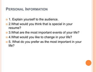 PERSONAL INFORMATION
 1. Explain yourself to the audience.
 2.What would you think that is special in your
resume?
 3.What are the most important events of your life?
 4.What would you like to change in your life?
 5. What do you prefer as the most important in your
life?
 