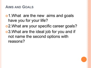 AIMS AND GOALS
1.What are the new aims and goals
have you for your life?
2.What are your specific career goals?
3.What are the ideal job for you and if
not name the second options with
reasons?
 
