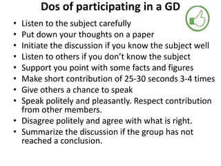 Dos of participating in a GD
• Listen to the subject carefully
• Put down your thoughts on a paper
• Initiate the discussion if you know the subject well
• Listen to others if you don’t know the subject
• Support you point with some facts and figures
• Make short contribution of 25-30 seconds 3-4 times
• Give others a chance to speak
• Speak politely and pleasantly. Respect contribution
from other members.
• Disagree politely and agree with what is right.
• Summarize the discussion if the group has not
reached a conclusion.
 