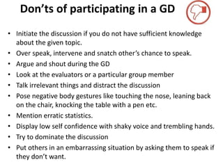 Don’ts of participating in a GD
• Initiate the discussion if you do not have sufficient knowledge
about the given topic.
• Over speak, intervene and snatch other’s chance to speak.
• Argue and shout during the GD
• Look at the evaluators or a particular group member
• Talk irrelevant things and distract the discussion
• Pose negative body gestures like touching the nose, leaning back
on the chair, knocking the table with a pen etc.
• Mention erratic statistics.
• Display low self confidence with shaky voice and trembling hands.
• Try to dominate the discussion
• Put others in an embarrassing situation by asking them to speak if
they don’t want.
 