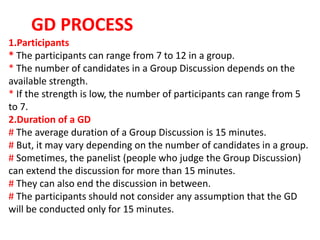 1.Participants
* The participants can range from 7 to 12 in a group.
* The number of candidates in a Group Discussion depends on the
available strength.
* If the strength is low, the number of participants can range from 5
to 7.
2.Duration of a GD
# The average duration of a Group Discussion is 15 minutes.
# But, it may vary depending on the number of candidates in a group.
# Sometimes, the panelist (people who judge the Group Discussion)
can extend the discussion for more than 15 minutes.
# They can also end the discussion in between.
# The participants should not consider any assumption that the GD
will be conducted only for 15 minutes.
GD PROCESS
 