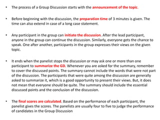 • The process of a Group Discussion starts with the announcement of the topic.
• Before beginning with the discussion, the preparation time of 3 minutes is given. The
time can also extend in case of a long case statement.
• Any participant in the group can initiate the discussion. After the lead participant,
anyone in the group can continue the discussion. Similarly, everyone gets the chance to
speak. One after another, participants in the group expresses their views on the given
topic.
• It ends when the panelist stops the discussion or may ask one or more than one
participant to summarize the GD. Whenever you are asked for the summary, remember
to cover the discussed points. The summary cannot include the words that were not part
of the discussion. The participants that were quite among the discussion are generally
asked to summarize it, which is a good opportunity to present their views. But, it does
not mean that everyone should be quite. The summary should include the essential
discussed points and the conclusion of the discussion.
• The final scores are calculated. Based on the performance of each participant, the
panelist gives the scores. The panelists are usually four to five to judge the performance
of candidates in the Group Discussion
 
