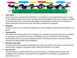• Team Work
Group Discussion is also based on teamwork. In a company, it is very important to work as a team
for the assigned project. Due to this, the quality of working together with team members is checked
in the Group Discussion. The panelist also judges the cooperation of participants in the group. It
allows participants to share their views with other participants in the group.
• Behaviour
It helps to understand the attitude and behaviour of the candidates towards other participants in a
group.
• Listening Skills
GD improves the listening skills of the candidates. For example, the panelist may ask any candidate
in a group to summarize the discussion. A candidate can only summarize if he/she has good
listening skills. Due to this, every candidate presents in the discussion listens carefully. It further
improves the listening skills of the candidates.
• Diversity in the Ideas
The Group Discussion involves sharing ideas with other participants in the group. Every participant
shares his/her thoughts in the group, which makes the diversities in the ideas.
• Recruitments
Group Discussion is widely used for the recruitment process. It helps panelist to select a few
candidates from the group. It also helps them to judge that the candidate is suitable for the
organization or not.
 