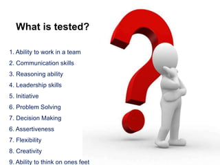 What is tested?
1. Ability to work in a team
2. Communication skills
3. Reasoning ability
4. Leadership skills
5. Initiative
6. Problem Solving
7. Decision Making
6. Assertiveness
7. Flexibility
8. Creativity
9. Ability to think on ones feet
 