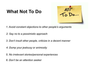 What Not To Do
1. Avoid constant objections to other people’s arguments
2. Say no to a pessimistic approach
3. Don’t insult other people, criticize in a decent manner
4. Dump your jealousy or animosity
5. No irrelevant stories/personal experiences
6. Don’t be an attention seeker
 