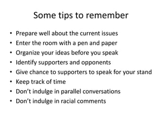 Some tips to remember
• Prepare well about the current issues
• Enter the room with a pen and paper
• Organize your ideas before you speak
• Identify supporters and opponents
• Give chance to supporters to speak for your stand
• Keep track of time
• Don’t indulge in parallel conversations
• Don’t indulge in racial comments
 