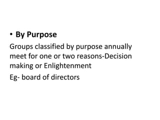 • By Purpose
Groups classified by purpose annually
meet for one or two reasons-Decision
making or Enlightenment
Eg- board of directors
 