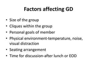 Factors affecting GD
• Size of the group
• Cliques within the group
• Personal goals of member
• Physical environment-temperature, noise,
visual distraction
• Seating arrangement
• Time for discussion-after lunch or EOD
 