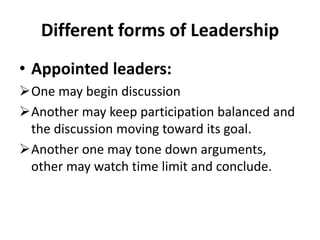 Different forms of Leadership
• Appointed leaders:
One may begin discussion
Another may keep participation balanced and
the discussion moving toward its goal.
Another one may tone down arguments,
other may watch time limit and conclude.
 