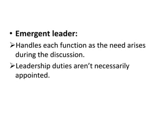 • Emergent leader:
Handles each function as the need arises
during the discussion.
Leadership duties aren’t necessarily
appointed.
 