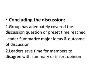 • Concluding the discussion:
1.Group has adequately covered the
discussion question or preset time reached
Leader Summarize major ideas & outcome
of discussion
2.Leaders save time for members to
disagree with summary or insert opinion
 
