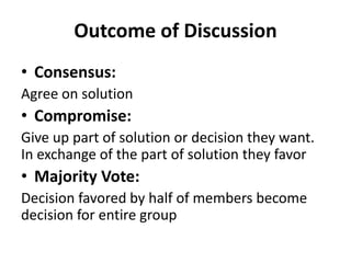 Outcome of Discussion
• Consensus:
Agree on solution
• Compromise:
Give up part of solution or decision they want.
In exchange of the part of solution they favor
• Majority Vote:
Decision favored by half of members become
decision for entire group
 