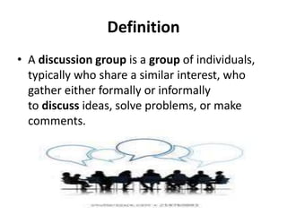 Definition
• A discussion group is a group of individuals,
typically who share a similar interest, who
gather either formally or informally
to discuss ideas, solve problems, or make
comments.
 