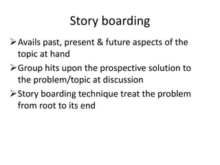 Story boarding
Avails past, present & future aspects of the
topic at hand
Group hits upon the prospective solution to
the problem/topic at discussion
Story boarding technique treat the problem
from root to its end
 