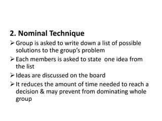 2. Nominal Technique
Group is asked to write down a list of possible
solutions to the group’s problem
Each members is asked to state one idea from
the list
Ideas are discussed on the board
It reduces the amount of time needed to reach a
decision & may prevent from dominating whole
group
 