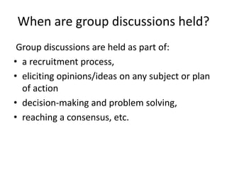 When are group discussions held?
Group discussions are held as part of:
• a recruitment process,
• eliciting opinions/ideas on any subject or plan
of action
• decision-making and problem solving,
• reaching a consensus, etc.
 