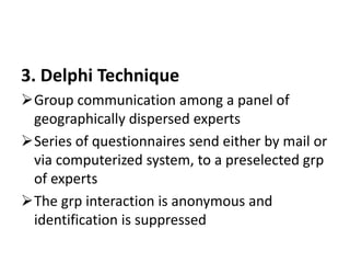 3. Delphi Technique
Group communication among a panel of
geographically dispersed experts
Series of questionnaires send either by mail or
via computerized system, to a preselected grp
of experts
The grp interaction is anonymous and
identification is suppressed
 