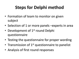Steps for Delphi method
• Formation of team to monitor on given
subject
• Selection of 1 or more panels –experts in area
• Development of 1st round Delphi
questionnaire
• Testing the questionnaire for proper wording
• Transmission of 1st questionnaire to panelist
• Analysis of first round responses
 