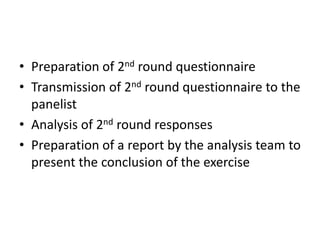 • Preparation of 2nd round questionnaire
• Transmission of 2nd round questionnaire to the
panelist
• Analysis of 2nd round responses
• Preparation of a report by the analysis team to
present the conclusion of the exercise
 