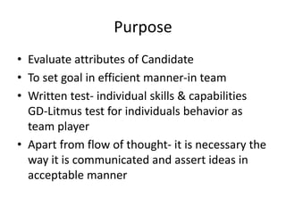 Purpose
• Evaluate attributes of Candidate
• To set goal in efficient manner-in team
• Written test- individual skills & capabilities
GD-Litmus test for individuals behavior as
team player
• Apart from flow of thought- it is necessary the
way it is communicated and assert ideas in
acceptable manner
 