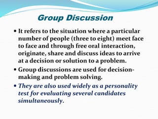 Group Discussion
 It refers to the situation where a particular
number of people (three to eight) meet face
to face and through free oral interaction,
originate, share and discuss ideas to arrive
at a decision or solution to a problem.
 Group discussions are used for decision-
making and problem solving.
 They are also used widely as a personality
test for evaluating several candidates
simultaneously.
 