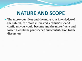 NATURE AND SCOPE
 The more your ideas and the more your knowledge of
the subject, the more interested, enthusiastic and
confident you would become and the more fluent and
forceful would be your speech and contribution to the
discussion.
 