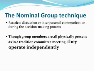 The Nominal Group technique
 Restricts discussion or interpersonal communication
during the decision-making process
 Though group members are all physically present
as in a tradition committee meeting, they
operate independently
 