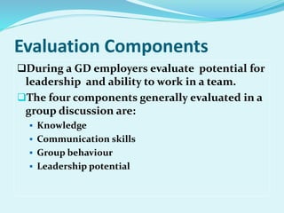 Evaluation Components
During a GD employers evaluate potential for
leadership and ability to work in a team.
The four components generally evaluated in a
group discussion are:
 Knowledge
 Communication skills
 Group behaviour
 Leadership potential
 