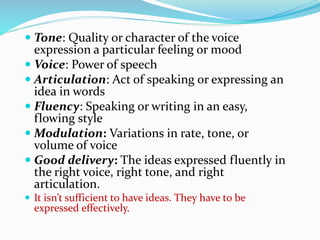  Tone: Quality or character of the voice
expression a particular feeling or mood
 Voice: Power of speech
 Articulation: Act of speaking or expressing an
idea in words
 Fluency: Speaking or writing in an easy,
flowing style
 Modulation: Variations in rate, tone, or
volume of voice
 Good delivery: The ideas expressed fluently in
the right voice, right tone, and right
articulation.
 It isn’t sufficient to have ideas. They have to be
expressed effectively.
 