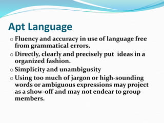 Apt Language
o Fluency and accuracy in use of language free
from grammatical errors.
o Directly, clearly and precisely put ideas in a
organized fashion.
o Simplicity and unambigusity
o Using too much of jargon or high-sounding
words or ambiguous expressions may project
as a show-off and may not endear to group
members.
 