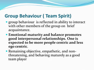Group Behaviour ( Team Spirit)
 group behaviour is reflected in ability to interact
with other members of the group on brief
acquaintance.
 Emotional maturity and balance promotes
good interpersonal relationships. One is
expected to be more people centric and less
ego centric.
 Remaining objective, empathetic, and non-
threatening, and behaving maturely as a good
team player
 