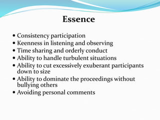 Essence
 Consistency participation
 Keenness in listening and observing
 Time sharing and orderly conduct
 Ability to handle turbulent situations
 Ability to cut excessively exuberant participants
down to size
 Ability to dominate the proceedings without
bullying others
 Avoiding personal comments
 