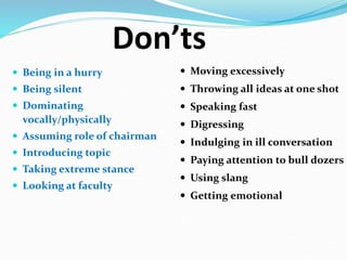 Don’ts
 Being in a hurry
 Being silent
 Dominating
vocally/physically
 Assuming role of chairman
 Introducing topic
 Taking extreme stance
 Looking at faculty
 Moving excessively
 Throwing all ideas at one shot
 Speaking fast
 Digressing
 Indulging in ill conversation
 Paying attention to bull dozers
 Using slang
 Getting emotional
 